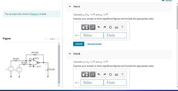The op amp in the circuit in (Figure 1) is ideal.
Figure
Va
+
20 ΚΩ
ww
Ubl
40 ΚΩ
m
100 ΚΩ
to +
16 V
-16 V
1 of 1
v 350 ΚΩ
Vo
▼
▼
Part A
Calculate vif v₁ = 4 V and vp = 0 V.
Express your answer to three significant figures and include the appropriate units.
Vo =
Submit
Part B
Vo =
μÀ
Value
Request Answer
Di
Calculate v, if v₁ = 2 V and v₁ = 0 V.
Express your answer to three significant figures and include the appropriate units.
| HÅ
Value
Units
→
www
Units
?
?
Review