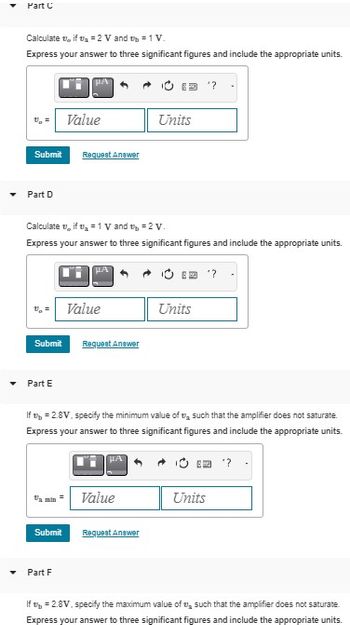 Part C
Calculate , if₂ =2 V and t = 1 V.
Express your answer to three significant figures and include the appropriate units.
Submit Request Answer
Part D
Submit
Calculate vif ₂ = 1 V and t = 2 V.
Express your answer to three significant figures and include the appropriate units.
Part E
Value
Submit
Part F
HA
Value
Request Answer
If = 2.8V. specify the minimum value of such that the amplifier does not saturate.
Express your answer to three significant figures and include the appropriate units.
HA
Units
Value
Request Answer
Units
Units
"?
If = 2.8V, specify the maximum value of such that the amplifier does not saturate
Express your answer to three significant figures and include the appropriate units.