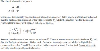 The chemical reaction sequence
A →B
A+B →P
takes place isothermally in a continuous, stirred-tank reactor. Batch kinetic studies have indicated
that the first reaction is second order with respect to C₁ while the reaction rate for the second
reaction is first order with respect to both C₁ and C₂:
r₂ = k₁C²
r₂ = k₂C₂CBJ
mol
√¸‚½[=] ₁. hr
Assume that the reactor has a constant volume V. There is a constant volumetric feed rate Fo, and
that the feed contains traces of B but no P. Derive an unsteady-state model that will yield the
concentrations of A, B, and P for variations in the concentration of B in the feed. Do not attempt to
solve the resulting mathematical model.