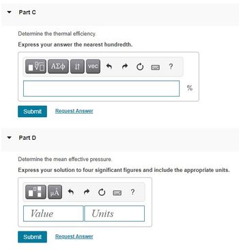 Part C
Determine the thermal efficiency.
Express your answer the nearest hundredth.
5| ΑΣΦ | 41
Part D
Submit Request Answer
☐☐
vec
Determine the mean effective pressure.
Express your solution to four significant figures and include the appropriate units.
μÁ
Value
Submit
www ?
Units
Request Answer
?
%
