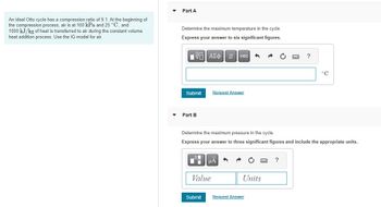 An ideal Otto cycle has a compression ratio of 9.1. At the beginning of
the compression process, air is at 100 kPa and 25 °C, and
1000 kJ/kg of heat is transferred to air during the constant volume
heat addition process. Use the IG model for air.
▼
▼
Part A
Determine the maximum temperature in the cycle.
Express your answer to six significant figures.
15| ΑΣΦ 11
Submit Request Answer
Part B
Di
vec 1
Determine the maximum pressure in the cycle.
Express your answer to three significant figures and include the appropriate units.
μA
Value
Submit
Units
?
Request Answer
°C