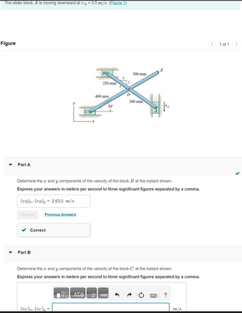 The slider block A is moving downward at vд = 3.5 m/s. (Figure 1)
Figure
Part A
Submit
Previous Answers
✓ Correct
Part B
во
(vc)x, (vc)y =
250 mm
- ΑΣΦ
400 mm
Determine the x and y components of the velocity of the block B at the instant shown.
Express your answers in meters per second to three significant figures separated by a comma.
(VB)x, (VB)y = 2.63,0 m/s
30°
D
300 mm
vec
300 mm
Determine the aand y components of the velocity of the block C at the instant shown.
Express your answers in meters per second to three significant figures separated by a comma.
E
?
m/s
1 of 1
>