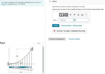 The cable is subjected to the triangular distributed load as shown in
(Figure 1). Suppose that w = 350 lb/ft.
Figure
LA
20 ft
$15
20 ft
1 of 1
Part A
Determine the maximum tension developed in the cable.
Express your answer to three significant figures and include the appropriate units.
Tmax=
Value
lb
Submit Previous Answers Request Answer
X Incorrect; Try Again; 4 attempts remaining
< Return to Assignment
Provide Feedback
?