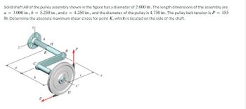 Solid shaft AB of the pulley assembly shown in the figure has a diameter of 2.000 in. The length dimensions of the assembly are
a = 3.000 in., b = 5.250 in., and c = 4.250 in, and the diameter of the pulley is 4.750 in. The pulley belt tension is P
= 155
Ib. Determine the absolute maximum shear stress for point K, which is located on the side of the shaft.
a
b
K
H
x