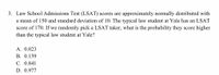 3. Law School Admissions Test (LSAT) scores are approximately normally distributed with
a mean of 150 and standard deviation of 10. The typical law student at Yale has an LSAT
score of 170. If we randomly pick a LSAT taker, what is the probability they score higher
than the typical law student at Yale?
A. 0.023
B. 0.159
C. 0.841
D. 0.977
