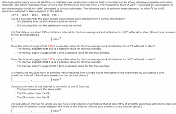 Ultra high performance concrete (UHPC) is a relatively new construction material that is characterized by strong adhesive properties with other
materials. The article "Adhesive Power of Ultra High Performance Concrete from a Thermodynamic Point of View"+ described an investigation of
the intermolecular forces for UHPC connected to various substrates. The following work of adhesion measurements (in mJ/m²) for UHPC
specimens adhered to steel appeared in the article.
107.1 109.5 107.4 106.8 108.1
(a) Is it plausible that the given sample observations were selected from a normal distribution?
O It's plausible that the distribution could be normal.
O It's not plausible that the distribution could be normal.
(b) Calculate a two-sided 95% confidence interval for the true average work of adhesion for UHPC adhered to steel. (Round your answers
to two decimal places.)
1) mJ/m²
Does the interval suggest that 109 is a plausible value for the true average work of adhesion for UHPC adhered to steel?
The interval suggests that 109 is a possible value for the true average.
O The interval doesn't suggest that 109 is a possible value for the true average.
Does the interval suggest that 112 is a plausible value for the true average work of adhesion for UHPC adhered to steel?
O The interval suggests that 112 is a possible value for the true average.
O The interval doesn't suggest that 112 is a possible value for the true average.
(c) Predict the resulting work of adhesion value resulting from a single future replication of the experiment by calculating a 95%
prediction interval. (Round your answers to two decimal places.)
_mJ/m²
2
Compare the width of this interval to the width of the CI from (b).
O The two intervals are the same width.
O The PI is wider than the CI.
o The CI is wider than the PI.
(d) Calculate an interval for which you can have a high degree of confidence that at least 95% of all UHPC specimens adhered to steel will
have work of adhesion values between the limits of the interval. (Round your answers to two decimal places.)
mJ/m²