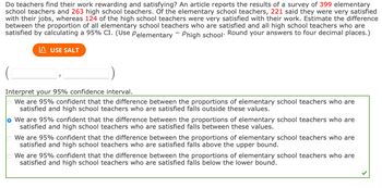 Do teachers find their work rewarding and satisfying? An article reports the results of a survey of 399 elementary
school teachers and 263 high school teachers. Of the elementary school teachers, 221 said they were very satisfied
with their jobs, whereas 124 of the high school teachers were very satisfied with their work. Estimate the difference
between the proportion of all elementary school teachers who are satisfied and all high school teachers who are
satisfied by calculating a 95% CI. (Use Pelementary - Phigh school. Round your answers to four decimal places.)
USE SALT
Interpret your 95% confidence interval.
We are 95% confident that the difference between the proportions of elementary school teachers who are
satisfied and high school teachers who are satisfied falls outside these values.
o We are 95% confident that the difference between the proportions of elementary school teachers who are
satisfied and high school teachers who are satisfied falls between these values.
We are 95% confident that the difference between the proportions of elementary school teachers who are
satisfied and high school teachers who are satisfied falls above the upper bound.
We are 95% confident that the difference between the proportions of elementary school teachers who are
satisfied and high school teachers who are satisfied falls below the lower bound.