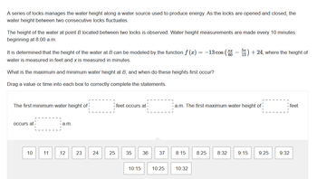 A series of locks manages the water height along a water source used to produce energy. As the locks are opened and closed, the
water height between two consecutive locks fluctuates.
The height of the water at point B located between two locks is observed. Water height measurements are made every 10 minutes
beginning at 8:00 a.m.
It is determined that the height of the water at B can be modeled by the function f (x) = −13 cos (552) +24, where the height of
water is measured in feet and x is measured in minutes.
What is the maximum and minimum water height at B, and when do these heights first occur?
Drag a value or time into each box to correctly complete the statements.
The first minimum water height of
occurs at
10
11
ia.m.
12
23
24
25
feet occurs at
35 36 37
10:15
a.m. The first maximum water height of
8:15
10:25 10:32
8:25 8:32 9:15 9:25
9:32
feet