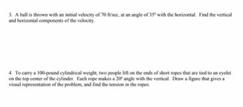 **Problem 3:**

A ball is thrown with an initial velocity of 70 ft/sec, at an angle of 35° with the horizontal. Find the vertical and horizontal components of the velocity.

**Problem 4:**

To carry a 100-pound cylindrical weight, two people lift on the ends of short ropes that are tied to an eyelet on the top center of the cylinder. Each rope makes a 20° angle with the vertical. Draw a figure that gives a visual representation of the problem, and find the tension in the ropes.