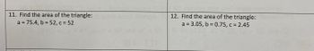 ### Triangle Area Calculation Problems

**11. Find the area of the triangle:**

- \( a = 75.4 \)
- \( b = 52 \)
- \( c = 52 \)

**12. Find the area of the triangle:**

- \( a = 3.05 \)
- \( b = 0.75 \)
- \( c = 2.45 \)

#### Instructions

To find the area of these triangles, you can use Heron's formula:

1. Calculate the semi-perimeter \( s \) using the formula:
   \[
   s = \frac{a + b + c}{2}
   \]

2. Use Heron's formula to find the area \( A \):
   \[
   A = \sqrt{s(s-a)(s-b)(s-c)}
   \]

Substitute the given side lengths into the formulas to determine the area for each triangle.