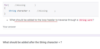 for(
{
}
//missing
String character =
)
Your answer
//missing
3
What should be added to the loop header to traverse through a string word?
What should be added after the String character = ?