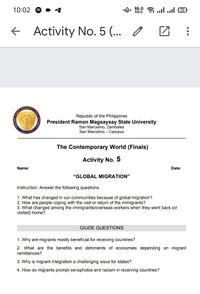 10:02
„. 86.0 a ..ll 75
KB/S
+ Activity No. 5 (...
AGSAYSAY B
Republic of the Philippines
President Ramon Magsaysay State University
San Marcelino, Zambales
San Marcelino - Campus
The Contemporary World (Finals)
Activity No. 5
Name:
Date:
"GLOBAL MIGRATION"
Instruction: Answer the following questions.
1. What has changed in our communities because of global migration?
2. How are people coping with the visit or return of the immigrants?
3. What changed among the immigrants/overseas workers when they went back (or
visited) home?
GIUDE QUESTIONS
1. Why are migrants mostly beneficial for receiving countries?
2. What are the benefits and detriments of economies depending on migrant
remittances?
3. Why is migrant integration a challenging issue for states?
4. How do migrants prompt xenophobia and racism in receiving countries?
...
RAMON
