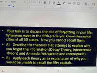 Your task is to discuss the role of forgetting in your life. When you were in the fifth grade you knew the capital cities of all 50 states. Now you cannot recall them.

**A)** Describe the theories that attempt to explain why you forgot the information (Decay Theory, Interference Theory) and Amnesia (retrograde and anterograde).

**B)** Apply each theory as an explanation of why you would be unable to recall the fifty capitals.