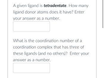 A given ligand is tetradentate. How many
ligand donor atoms does it have? Enter
your answer as a number.
What is the coordination number of a
coordination complex that has three of
these ligands (and no others)? Enter your
answer as a number.