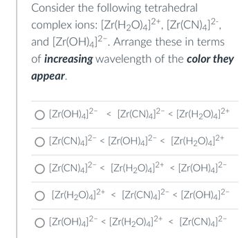 Consider the following tetrahedral complex ions: \([Zr(H_2O)_4]^{2+}\), \([Zr(CN)_4]^{2-}\), and \([Zr(OH)_4]^{2-}\). Arrange these in terms of increasing wavelength of the color they appear.

Options:

1. \([Zr(OH)_4]^{2-} < [Zr(CN)_4]^{2-} < [Zr(H_2O)_4]^{2+}\)

2. \([Zr(CN)_4]^{2-} < [Zr(OH)_4]^{2-} < [Zr(H_2O)_4]^{2+}\)

3. \([Zr(CN)_4]^{2-} < [Zr(H_2O)_4]^{2+} < [Zr(OH)_4]^{2-}\)

4. \([Zr(H_2O)_4]^{2+} < [Zr(CN)_4]^{2-} < [Zr(OH)_4]^{2-}\)

5. \([Zr(OH)_4]^{2-} < [Zr(H_2O)_4]^{2+} < [Zr(CN)_4]^{2-}\)