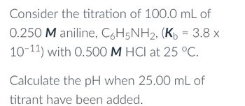 Consider the titration of 100.0 mL of
0.250 M aniline, C6H5NH2, (Kb = 3.8 x
10-11) with 0.500 M HCI at 25 °C.
Calculate the pH when 25.00 mL of
titrant have been added.