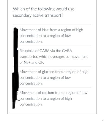 Which of the following would use
secondary active transport?
Movement of Na+ from a region of high
concentration to a region of low
concentration.
Reuptake of GABA via the GABA
transporter, which leverages co-movement
of Na+ and Cl-.
Movement of glucose from a region of high.
concentration to a region of low
concentration.
Movement of calcium from a region of low
_concentration to a region of high
concentration.