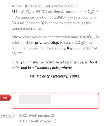 ### Problem Statement:

A chemist has a 50.0 mL sample of 0.010 M Na₂C₂O₄ at 25 °C (solution A, oxalate ion = C₂O₄²⁻). An aqueous solution of Ca(NO₃)₂ with a volume of 50.0 mL (solution B) is added to solution A, at the same temperature.

Above what minimum concentration must Ca(NO₃)₂ in solution B be, *prior to mixing*, to cause CaC₂O₄ to precipitate given that for CaC₂O₄, Kₛₚ = 2.7 × 10⁻⁹ at 25 °C?

### Instructions:

Enter your answer with two **significant figures**, without units, and in millimolarity (mM) where:

\[ \text{millimolarity} = (\text{molarity})(1000) \]

### Possible Answers:

- 0.001 (with margin: 0)
- 0.0011 (with margin: 0)