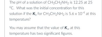 The pH of a solution of CH3CH₂NH2 is 12.25 at 25
°C. What was the initial concentration for this
solution if the K for CH3CH₂NH₂ is 5.6 x 10-4 at this
temperature?
W
You may assume that the value of Kw at this
temperature has two significant figures.