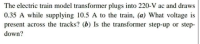 The electric train model transformer plugs into 220-V ac and draws
0.35 A while supplying 10.5 A to the train, (a) What voltage is
present across the tracks? (b) Is the transformer step-up or step-
down?
