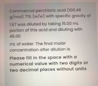 Commercial perchloric acid (100.46
g/mol) 71% (w/w) with specific gravity of
1.67 was diluted by taking 15.00 mL
portion of this acid and diluting with
45.00
mL of water. The final molar
concentration after dilution is:
Please fill in the space with a
numerical value with two digits or
two decimal places without units
