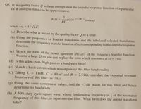 Q5. If the quality factor Q is large enough then the impulse response function of a particular
LCR analogue filter can be approximated,
h(1) =
()e-1/(2RC)
RC
cos wot
%3D
where wo = 1/VLC.
%3D
(a) Describe what is meant by the quality factor Q of a filter.
(b) Using the properties of Fourier transforms and the tabulated selected transforms,
determine the frequency transfer function H(w) corresponding to this impulse response
function.
(c) Sketch ihe form of the power spectrum |H(w)|² of the frequency transfer function.
Assume a large Q so you can neglect the term which resonates at w = -wo-
(d) Is this a low-pass, high-pass
or a band-pass filter?
(e) Sketch a basic circuit which would provide this filter functionality.
(f) Taking L
frequency of this filter (in kHz).
1 mH, C = 80 nF and R
2.5 k2, calculate the expected resonant
%3D
%3D
(g) Using the same component values, find the -3 dB points for this filter and hence
determine its bandwidth.
(h) A 50% duty-cycle square wave, whose fundamental frequency is of the resonance
frequency of this filter, is input into the filter. What form does the output waveform
take?
