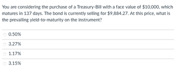 You are considering the purchase of a Treasury-Bill with a face value of $10,000, which matures in 137 days. The bond is currently selling for $9,884.27. At this price, what is the prevailing yield-to-maturity on the instrument?

- ○ 0.50%
- ○ 3.27%
- ○ 1.17%
- ○ 3.15%