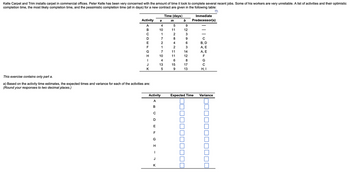 **Project Management: Time Estimation for Carpet Installation in Commercial Offices**

Kelle Carpet and Trim specializes in installing carpets in commercial office spaces. Recently, Peter Kelle has expressed concerns about the varying timeframes required to complete past projects. This variability largely stems from some employees' inconsistent performance. To address this, a detailed list of activities, along with their optimistic, most likely, and pessimistic completion times (all recorded in days), is provided below:

| Activity | Time (days) |        | Immediate Predecessor(s) |
|:--------:|:-----------:|:------:|:------------------------:|
|          |  a  |  m  |  b  |                             |
| A        |  4  |  5  |  9  |   —                         |
| B        | 10  | 11  | 12  |   —                         |
| C        |  1  |  2  |  3  |   —                         |
| D        |  7  |  8  |  9  |  C                          |
| E        |  2  |  4  |  6  |  B, D                       |
| F        |  1  |  2  |  3  |  A, E                       |
| G        |  7  | 11  | 14  |  A, E                       |
| H        | 10  | 11  | 12  |  F                          |
| I        |  4  |  6  |  8  |  G                          |
| J        | 13  | 15  | 17  |  C                          |
| K        |  5  |  9  | 13  |  H, I                       |

**Note:** This exercise focuses only on part a.

**Objective:**

- **a)** Calculate the expected time and variance for each activity based on the provided time estimates.
- **Instructions:** Round your responses to two decimal places.

| Activity | Expected Time | Variance |
|:--------:|:-------------:|:--------:|
| A        |               |          |
| B        |               |          |
| C        |               |          |
| D        |               |          |
| E        |               |         