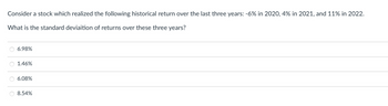 Consider a stock which realized the following historical return over the last three years: -6% in 2020, 4% in 2021, and 11% in 2022.
What is the standard deviaition of returns over these three years?
6.98%
1.46%
6.08%
O 8.54%