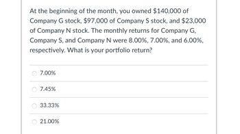 At the beginning of the month, you owned $140,000 of
Company G stock, $97,000 of Company S stock, and $23,000
of Company N stock. The monthly returns for Company G,
Company S, and Company N were 8.00%, 7.00%, and 6.00%,
respectively. What is your portfolio return?
○ 7.00%
7.45%
33.33%
21.00%