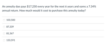 An annuity due pays $17,250 every year for the next 6 years and earns a 7.34%
annual return. How much would it cost to purchase this annuity today?
O 103,500
87,339
81,367
O 133,591