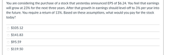 You are considering the purchase of a stock that yesterday announced EPS of $6.24. You feel that earnings
will grow at 23% for the next three years. After that growth in earnings should level-off to 3% per year into
the future. You require a return of 13%. Based on these assumptions, what would you pay for the stock
today?
$105.12
$141.83
$95.59
$119.50