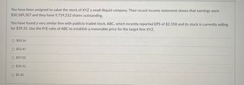 You have been assigned to value the stock of XYZ a small illiquid company. Their recent income statement shows that earnings were
$30,589,307 and they have 9,719,532 shares outstanding.
You have found a very similar firm with publicly traded stock, ABC, which recently reported EPS of $2.358 and its stock is currently selling
for $39.31. Use the P/E ratio of ABC to establish a reasonable price for the target firm XYZ.
O $50.16
O $52.47
O $57.02
O $39.31
$5.30