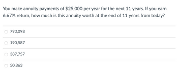 You make annuity payments of $25,000 per year for the next 11 years. If you earn
6.67% return, how much is this annuity worth at the end of 11 years from today?
793,098
190,587
387,757
O 50,863