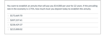 **Problem: Annuity Calculation**

You want to establish an annuity that will pay you $14,000 per year for 22 years. If the prevailing rate in the economy is 3.75%, how much must you deposit today to establish this annuity?

**Options:**

- $173,669.70
- $207,237.61
- $238,429.37
- $215,000.02

**Explanation:**

This problem involves calculating the present value of an annuity. The present value of an annuity formula can be used to determine how much you need to invest today to receive a series of future payments. Given:

- Annual payment (PMT) = $14,000
- Number of years (n) = 22
- Interest rate (i) = 3.75%

You need to calculate the present value using the formula:

\[ PV = PMT \times \left(1 - (1 + i)^{-n}\right) \div i \] 

The answer will be one of the provided options.