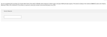 You are considering the purchase of a Coupon Bond with a Face Value of $1,000, which matures in sixteen years, and pays 4.65% (annual) coupons. If the bond is trading in the market at $886.90, what is the Yield-to-
Maturity (YTM) on the investment? (The answer is a percent, round your answer to two decimal places, e.g. 4.75)
Numeric Response