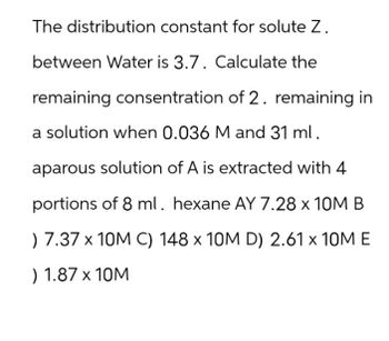 The distribution constant for solute Z.
between Water is 3.7. Calculate the
remaining consentration of 2. remaining in
a solution when 0.036 M and 31 ml.
aparous solution of A is extracted with 4
portions of 8 ml. hexane AY 7.28 x 10M B
) 7.37 x 10M C) 148 x 10M D) 2.61 x 10M E
) 1.87 x 10M