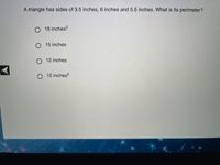 A triangle has sides of 3.5 inches, 6 inches, and 5.5 inches. What is its perimeter?

- ○ 18 inches²
- ○ 15 inches
- ○ 12 inches
- ○ 15 inches²

**Explanation:**

The perimeter of a triangle is the sum of the lengths of its sides. For this triangle, add all side lengths together: 

3.5 inches + 6 inches + 5.5 inches = 15 inches

Therefore, the correct answer is 15 inches. Note that answers given in square inches (inches²) indicate area, not perimeter, and are irrelevant in this context.