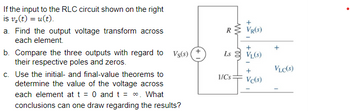 If the input to the RLC circuit shown on the right
is v₂ (t) = u(t).
a. Find the output voltage transform across
each element.
b. Compare the three outputs with regard to Vs(s)
their respective poles and zeros.
c. Use the initial- and final-value theorems to
determine the value of the voltage across
each element at t = 0 and t = ∞. What
conclusions can one draw regarding the results?
RVR(S)
+
Ls VL(S)
1/Cs
HH
+
Vc(s)
VLC(S)