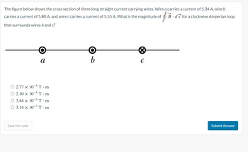 The figure below shows the cross section of three long straight current carrying wires. Wire a carries a current of 5.34 A, wire b
B-ds for a clockwise Amperian loop
carries a current of 5.80 A, and wire c carries a current of 5.55 A. What is the magnitude of ifi
that surrounds wires b and c?
a
O 2.77 x 10-5 T.m
O 2.10 x 10-5 T.m
O 3.44 x 10-5 T.m
O 3.14 x 10-7 T.m
Save for Later
b
X
C
Submit Answer