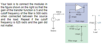 Your task is to connect the modules in
the figure shown on the right so that the
gain of the transfer function is 5 and the
cutoff frequency of the filter is 500 rad/s
when connected between the source
and the load. Repeat if the cutoff
frequency is 625 rad/s and the gain did
not matter.
100
-w
10 kn
www
9010
Gain stage
15kQ)
10001F
Source
Load
10k2
Filter stage