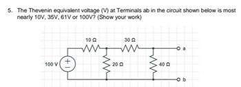 **Thevenin Equivalent Voltage Calculation**

**Problem Statement:**
Determine the Thevenin equivalent voltage (V) at terminals ab in the circuit shown below. The possible values are 10V, 35V, 61V, or 100V. (Show your work.)

**Circuit Description:**
- A voltage source of 100V is connected to three resistors in a linear arrangement.
- Resistor R1 = 10Ω is connected in series with Resistor R2 = 30Ω.
- These two resistors are then connected parallel to Resistor R3 = 20Ω.
- Another resistor, R4 = 40Ω, is connected at terminal 'a' across 'b'.

**Approach to Solve:**
1. **Circuit Analysis:**
   - Identify the part of the circuit that affects the Thevenin equivalent seen from terminals a and b. 
   - Use series and parallel resistor combinations to simplify the circuit step by step.
  
2. **Thevenin Voltage Calculation:**
   - Use voltage divider rules and parallel combination rules for the resistors to find the open circuit voltage at the terminals a-b.
   
3. **Calculate:**
   - Solve the equations based on the above simplifications to arrive at the Thevenin voltage.

By following these steps, you would calculate the precise Thevenin voltage for terminals ab which will be one of the provided options (10V, 35V, 61V, or 100V).