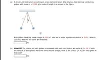 (a) A physics lab instructor is working on a new demonstration. She attaches two identical conducting
globes with mass m = 0.180 g to cords of length L as shown in the figure.
L.
an
Both globes have the same charge of 6.80 nC, and are in static equilibrium when 0 = 5.05°. What is
L (in m)? Assume the cords are massless.
m
(b) What If? The charge on both globes is increased until each cord makes an angle of 0 = 10.1° with
the vertical. If both globes have the same electric charge, what is the charge (in nC) on each globe in
this case?
nC
