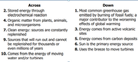 Across
Down
2. Stored energy through
electrochemical reaction
1. Most common greenhouse gas
emitted by burning of fossil fuels; a
major contributor to the worsening
effects of global warming
3. Energy comes from active volcanic
sites
4. Organic matter from plants, animals,
and microorganisms
7. Clean energy: sources are constantly
replenished
9. Sources that will run out and cannot
be replenished for thousands or
even millions of years
10. Comes from the energy of moving
water and/or turbines
5. Energy comes from carbon deposits
6. Sun is the primary energy source
8. Uses the breeze to move turbines
