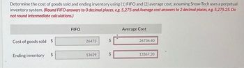 Determine the cost of goods sold and ending inventory using (1) FIFO and (2) average cost, assuming Snow-Tech uses a perpetual
inventory system. (Round FIFO answers to O decimal places, e.g. 5,275 and Average cost answers to 2 decimal places, e.g. 5,275.25. Do
not round intermediate calculations.)
Cost of goods sold $
Ending inventory
SA
FIFO
26473
13629
MA
LA
Average Cost
26734.40
13367.20