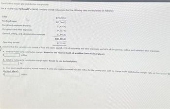Contribution margin and contribution margin ratio
For a recent year, McDonald's (MCD) company-owned restaurants had the following sales and expenses (in millions):
Sales
Food and paper
D
Payroll and employee benefits
Occupancy and other expenses
General, selling, and administrative expenses
million
$19,207.8
$(2,564.2)
(2,416.4)
(4,357.6)
(2,545.6)
Operating income
Assume that the variable costs consist of food and paper, payroll, 25% of occupancy and other expenses, and 40% of the general, selling, and administrative expenses.
a. What is McDonald's contribution margin? Round to the nearest tenth of a million (one decimal place).
$(11,883.8)
$7,324.0
b. What is McDonald's contribution margin ratio? Round to one decimal place.
%
million
How much would operating income increase if same-store sales lecreased by $800 million for the coming year, with no change in the contribution margin ratio or fixed costs? Re
decimal place).