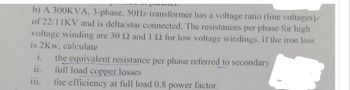 b) A 300KVA, 3-phase, 50Hz transformer has a voltage ratio (line voltages)
of 22/11KV and is delta/star connected. The resistances per phase for high
voltage winding are 30 2 and 1 2 for low voltage windings. If the iron loss
is 2Kw, calculate
i. the equivalent resistance per phase referred to secondary
full load copper losses
ii.
111.
the efficiency at full load 0.8 power factor.