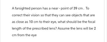 A farsighted person has a near-point of 39 cm. To
correct their vision so that they can see objects that are
as close as 10 cm to their eye, what should be the focal
length of the prescribed lens? Assume the lens will be 2
cm from the eye