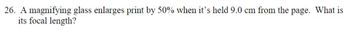 26. A magnifying glass enlarges print by 50% when it's held 9.0 cm from the page. What is
its focal length?