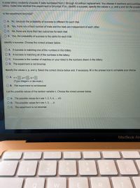 A state lottery randomly chooses 4 balls numbered from 1 through 43 without replacement. You choose 4 numbers and purchas
lottery. Determine whether this experiment is binomial. If so, identify a success, specify the values n, p, and q and list the possib
Is the experiment binomial?
O A. No, because the probability of success is different for each trial.
O B. Yes, there are a fixed number of trials and the trials are independent of each other.
O C. No, there are more than two outcomes for each trial.
O D. Yes, the probability of success is the same for each trial.
Identify a success. Choose the correct answer below.
O A. A success is matching one of the numbers in the lottery.
O B. A success is matching all of the numbers in the lottery.
C. A success is the number of matches on your ticket to the numbers drawn in the lottery.
O D. The experiment is not binomial.
Specify the values n, p, and q. Select the correct choice below and, if necessary, fill in the answer box to complete your choice.
O A. n=
p=
q =
(Type integers or decimals.)
O B. The experiment is not binomial.
List the possible values of the random variable x. Choose the correct answer below.
O A. The possible values for x are 1, 2, 3, 4, .., 43.
O B. The possible values for x are 1, 2, .., 4.
O C. The experiment is not binomial.
MacBook Air
888
esc
F3
F4
@
%23
24
2
3
Q
W
E
R
